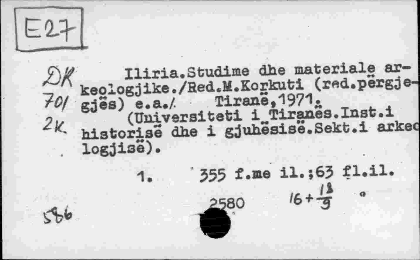 ﻿
як
7 О/
Iliria.Studime dhe materiale ar-keologjike./Bed.M.Korkuti (red.pergae-gjes) e.a.Z Tirane,1971.
(Universität! i^Tiranea.Inst.i historise dhe і gjuhësisë.Sekt.i arkec logjise).
Ль
' J55 f.ine il.s65 fl.il.